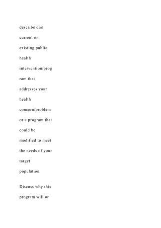 describe one
current or
existing public
health
intervention/prog
ram that
addresses your
health
concern/problem
or a program that
could be
modified to meet
the needs of your
target
population.
Discuss why this
program will or
 