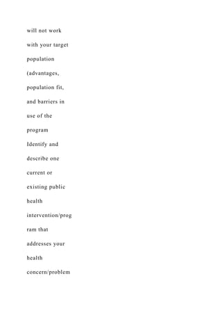 will not work
with your target
population
(advantages,
population fit,
and barriers in
use of the
program
Identify and
describe one
current or
existing public
health
intervention/prog
ram that
addresses your
health
concern/problem
 