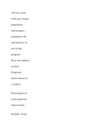 will not work
with your target
population
(advantages,
population fit,
and barriers in
use of the
program
Does not address
section
Proposed
Intervention [1-
2 slides]
Description of
your proposed
intervention.
Include: Long-
 