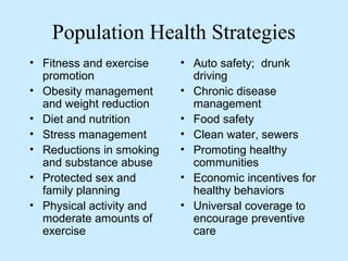 Population Health Strategies 
• Fitness and exercise 
promotion 
• Obesity management 
and weight reduction 
• Diet and nutrition 
• Stress management 
• Reductions in smoking 
and substance abuse 
• Protected sex and 
family planning 
• Physical activity and 
moderate amounts of 
exercise 
• Auto safety; drunk 
driving 
• Chronic disease 
management 
• Food safety 
• Clean water, sewers 
• Promoting healthy 
communities 
• Economic incentives for 
healthy behaviors 
• Universal coverage to 
encourage preventive 
care 
 
