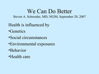 We Can Do Better 
Steven A. Schroeder, MD, NEJM, September 20, 2007 
Health is influenced by 
•Genetics 
•Social circumstances 
•Environmental exposures 
•Behavior 
•Health care 
 