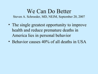 We Can Do Better 
Steven A. Schroeder, MD, NEJM, September 20, 2007 
• The single greatest opportunity to improve 
health and reduce premature deaths in 
America lies in personal behavior 
• Behavior causes 40% of all deaths in USA 
 