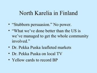 North Karelia in Finland 
• “Stubborn persuasion.” No power. 
• “What we’ve done better than the US is 
we’ve managed to get the whole community 
involved.” 
• Dr. Pekka Puska leafleted markets 
• Dr. Pekka Puska on local TV 
• Yellow cards to record BP 
 