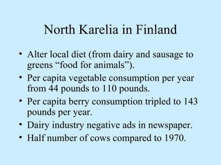 North Karelia in Finland 
• Alter local diet (from dairy and sausage to 
greens “food for animals”). 
• Per capita vegetable consumption per year 
from 44 pounds to 110 pounds. 
• Per capita berry consumption tripled to 143 
pounds per year. 
• Dairy industry negative ads in newspaper. 
• Half number of cows compared to 1970. 
 