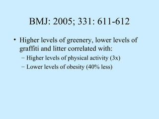 BMJ: 2005; 331: 611-612 
• Higher levels of greenery, lower levels of 
graffiti and litter correlated with: 
– Higher levels of physical activity (3x) 
– Lower levels of obesity (40% less) 
 