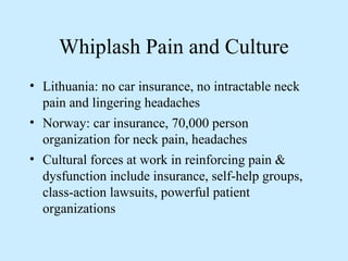 Whiplash Pain and Culture 
• Lithuania: no car insurance, no intractable neck 
pain and lingering headaches 
• Norway: car insurance, 70,000 person 
organization for neck pain, headaches 
• Cultural forces at work in reinforcing pain & 
dysfunction include insurance, self-help groups, 
class-action lawsuits, powerful patient 
organizations 
 