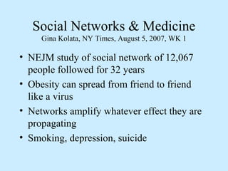 Social Networks & Medicine 
Gina Kolata, NY Times, August 5, 2007, WK 1 
• NEJM study of social network of 12,067 
people followed for 32 years 
• Obesity can spread from friend to friend 
like a virus 
• Networks amplify whatever effect they are 
propagating 
• Smoking, depression, suicide 
 