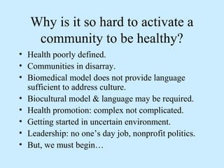 Why is it so hard to activate a 
community to be healthy? 
• Health poorly defined. 
• Communities in disarray. 
• Biomedical model does not provide language 
sufficient to address culture. 
• Biocultural model & language may be required. 
• Health promotion: complex not complicated. 
• Getting started in uncertain environment. 
• Leadership: no one’s day job, nonprofit politics. 
• But, we must begin… 
 