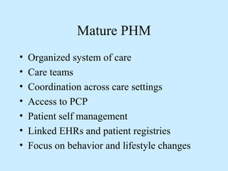 Mature PHM 
• Organized system of care 
• Care teams 
• Coordination across care settings 
• Access to PCP 
• Patient self management 
• Linked EHRs and patient registries 
• Focus on behavior and lifestyle changes 
 