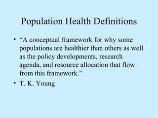 Population Health Definitions 
• “A conceptual framework for why some 
populations are healthier than others as well 
as the policy developments, research 
agenda, and resource allocation that flow 
from this framework.” 
• T. K. Young 
 