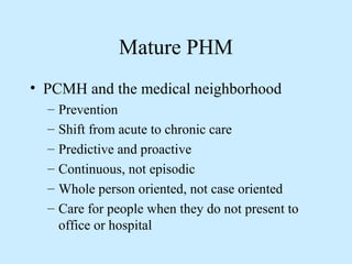 Mature PHM 
• PCMH and the medical neighborhood 
– Prevention 
– Shift from acute to chronic care 
– Predictive and proactive 
– Continuous, not episodic 
– Whole person oriented, not case oriented 
– Care for people when they do not present to 
office or hospital 
 