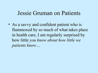 Jessie Gruman on Patients 
• As a savvy and confident patient who is 
flummoxed by so much of what takes place 
in health care, I am regularly surprised by 
how little you know about how little we 
patients know… 
 
