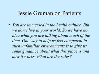Jessie Gruman on Patients 
• You are immersed in the health culture. But 
we don’t live in your world. So we have no 
idea what you are talking about much of the 
time. One way to help us feel competent in 
such unfamiliar environments is to give us 
some guidance about what this place is and 
how it works. What are the rules? 
 