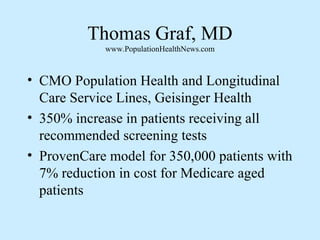 Thomas Graf, MD 
www.PopulationHealthNews.com 
• CMO Population Health and Longitudinal 
Care Service Lines, Geisinger Health 
• 350% increase in patients receiving all 
recommended screening tests 
• ProvenCare model for 350,000 patients with 
7% reduction in cost for Medicare aged 
patients 
 