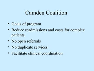 Camden Coalition 
• Goals of program 
• Reduce readmissions and costs for complex 
patients 
• No open referrals 
• No duplicate services 
• Facilitate clinical coordination 
 