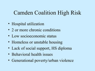 Camden Coalition High Risk 
• Hospital utilization 
• 2 or more chronic conditions 
• Low socioeconomic status 
• Homeless or unstable housing 
• Lack of social support, HS diploma 
• Behavioral health issues 
• Generational poverty/urban violence 
 