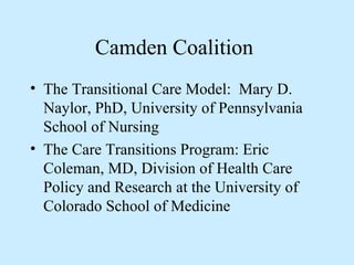 Camden Coalition 
• The Transitional Care Model: Mary D. 
Naylor, PhD, University of Pennsylvania 
School of Nursing 
• The Care Transitions Program: Eric 
Coleman, MD, Division of Health Care 
Policy and Research at the University of 
Colorado School of Medicine 
 