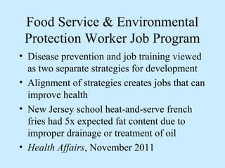 Food Service & Environmental 
Protection Worker Job Program 
• Disease prevention and job training viewed 
as two separate strategies for development 
• Alignment of strategies creates jobs that can 
improve health 
• New Jersey school heat-and-serve french 
fries had 5x expected fat content due to 
improper drainage or treatment of oil 
• Health Affairs, November 2011 
 