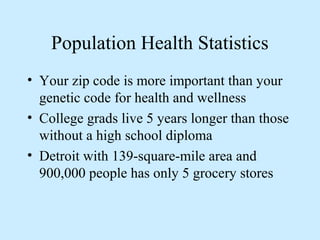 Population Health Statistics 
• Your zip code is more important than your 
genetic code for health and wellness 
• College grads live 5 years longer than those 
without a high school diploma 
• Detroit with 139-square-mile area and 
900,000 people has only 5 grocery stores 
 