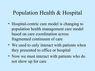 Population Health & Hospital 
• Hospital-centric care model is changing to 
population health management care model 
based on care coordination across 
fragmented continuum of care 
• We used to only interact with patients when 
they presented to office or hospital 
• Now we must interact with patients who do 
not show up for care 
 