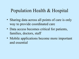Population Health & Hospital 
• Sharing data across all points of care is only 
way to provide coordinated care 
• Data access becomes critical for patients, 
families, doctors, staff 
• Mobile applications become more important 
and essential 
 