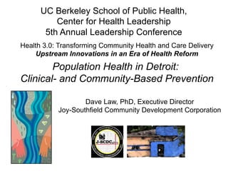 Dave Law, PhD, Executive Director
Joy-Southfield Community Development Corporation
Population Health in Detroit:
Clinical- and Community-Based Prevention
UC Berkeley School of Public Health,
Center for Health Leadership
5th Annual Leadership Conference
Health 3.0: Transforming Community Health and Care Delivery
Upstream Innovations in an Era of Health Reform
 