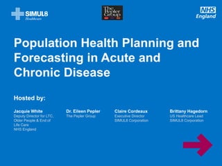 www.england.nhs.uk
Population Health Planning and
Forecasting in Acute and
Chronic Disease
Hosted by:
Jacquie White
Deputy Director for LTC,
Older People & End of
Life Care
NHS England
Dr. Eileen Pepler
The Pepler Group
Claire Cordeaux
Executive Director
SIMUL8 Corporation
Brittany Hagedorn
US Healthcare Lead
SIMUL8 Corporation
 