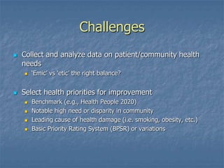 Challenges
 Collect and analyze data on patient/community health
needs
 ‘Emic’ vs ‘etic’ the right balance?
 Select health priorities for improvement
 Benchmark (e.g., Health People 2020)
 Notable high need or disparity in community
 Leading cause of health damage (i.e. smoking, obesity, etc.)
 Basic Priority Rating System (BPSR) or variations
 