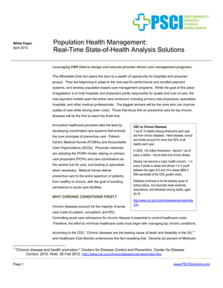 Page 1 www.PSCISolutions.com
White Paper
April 2012
Population Health Management:
Real-Time State-of-Health Analysis Solutions
Leveraging EMR Data to design and execute provider-driven care management programs.
The Affordable Care Act opens the door to a wealth of opportunity for hospitals and physician
groups. They are beginning to adapt to the new pay-for performance and bundled payment
systems, and develop population-based care management programs. While the goal of this piece
of legislation is to hold hospitals and physicians jointly responsible for quality and cost of care, the
new payment models span the entire care continuum including primary care physicians, specialists,
hospitals, and other medical professionals. The biggest winners will be the ones who can improve
quality of care while driving down costs. Those that focus first on preventive care for top chronic
illnesses will be the first to reach the finish line.
Innovative healthcare providers take the lead by
developing coordinated care systems that embody
the core principles of preventive care: Patient-
Centric Medical Homes (PCMHs) and Accountable
Care Organizations (ACOs). Physician networks
are adopting the PCMH model, relying on primary
care physicians (PCPs) and care coordinators as
the central hub for care, and looking to specialists
when necessary. Medical homes deliver
preventive care to the entire spectrum of patients,
from healthy to chronic, with the goal of avoiding
admissions to acute care facilities.
WHY CHRONIC CONDITIONS FIRST?
Chronic diseases account for the majority of acute
care costs (in-patient, out-patient, and ER).
Controlling acute care admissions for chronic disease is essential to control healthcare costs.
Therefore, the effort to minimize healthcare costs must begin with managing top chronic conditions.
According to the CDC, “Chronic diseases are the leading cause of death and disability in the US,”
1
and Healthcare Cost Monitor underscores this fact revealing that, “Seventy-six percent of Medicare
1
"Chronic disease and health promotion." Centers for Disease Control and Prevention. Center for Disease
Control, 2010. Web. 26 Feb 2012. http://www.cdc.gov/chronicdisease/overview/index.htm.
CDC on Chronic Diseases
7 out of 10 deaths among Americans each year
are from chronic diseases. Heart disease, cancer
and stroke account for more than 50% of all
deaths each year.
In 2005, 133 million Americans – almost 1 out of
every 2 adults – had at least one chronic illness.
Obesity has become a major health concern. 1 in
every 3 adults is obese and almost 1 in 5 youth
between the ages of 6 and 19 is obese (BMI ≥
95th percentile of the CDC growth chart).
Diabetes continues to be the leading cause of
kidney failure, non-traumatic lower-extremity
amputations, and blindness among adults, aged
20-74.
http://www.cdc.gov/chronicdisease/overview/index
.htm
 