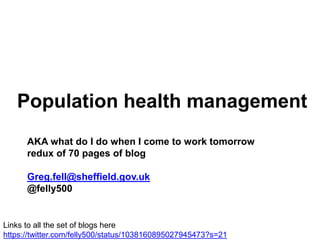 Population health management
AKA what do I do when I come to work tomorrow
redux of 70 pages of blog
Greg.fell@sheffield.gov.uk
@felly500
Links to all the set of blogs here
https://twitter.com/felly500/status/1038160895027945473?s=21
 