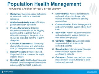 Population Health Management
The Ordered Checklist for Your 3-5 Year Journey
1.

Registries: Evidence-based definitions
of patients to include in the PHM
registries

2.

Attribution & Assignment: Clinicianpatient attribution algorithms

3.

4.

5.

6.

Precise Numerators: Discrete,
evidence based methods for flagging
patients in the registries that are
difficult to manage in the protocol, or
should be excluded from the registry,
altogether
Clinical & Cost Metrics: Monitoring
clinical effectiveness and total cost of
care (to the system and the patient)
Basic Protocols: Evidence based
triage and clinical protocols for single
disease states
Risk Outreach: Stratified work queues
that feed care management teams and
processes for outreach to patients

7.

External Data: Access to test results
and medication compliance data
outside the core healthcare delivery
organization

8.

Communication: Patient engagement
and communication system about their
care

9.

Education: Patient education material
and a distribution system, tailored to
their status and protocol

10. Complex Protocols: Evidence based

triage and clinical protocols for
comorbid patients
11. Coordination: Inter-physician/clinician

communication system about
overlapping patients
12. Outcomes: Patient reported outcomes

measurement system, tailored to their
status and protocol

© 2013 Health Catalyst
www.healthcatalyst.com

 