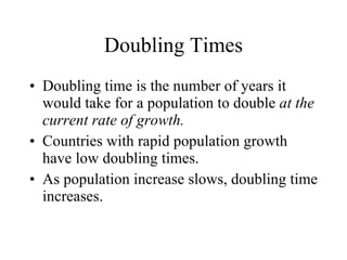 Doubling Times Doubling time is the number of years it would take for a population to double  at the current rate of growth. Countries with rapid population growth have low doubling times. As population increase slows, doubling time increases. 