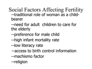 Social Factors Affecting Fertility --traditional role of woman as a child-bearer --need for adult  children to care for the elderly --preference for male child --high infant mortality rate --low literacy rate  --access to birth control information --machismo factor --religion 