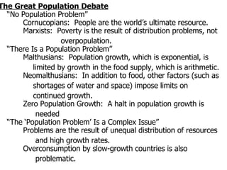 The Great Population Debate “No Population Problem”   Cornucopians:  People are the world’s ultimate resource.   Marxists:  Poverty is the result of distribution problems, not  overpopulation. “There Is a Population Problem”   Malthusians:  Population growth, which is exponential, is limited by growth in the food supply, which is arithmetic.   Neomalthusians:  In addition to food, other factors (such as shortages of water and space) impose limits on continued growth.   Zero Population Growth:  A halt in population growth is needed “The ‘Population Problem’ Is a Complex Issue”   Problems are the result of unequal distribution of resources and high growth rates.   Overconsumption by slow-growth countries is also problematic. 