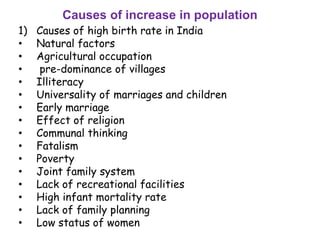 Causes of increase in population
1) Causes of high birth rate in India
• Natural factors
• Agricultural occupation
• pre-dominance of villages
• Illiteracy
• Universality of marriages and children
• Early marriage
• Effect of religion
• Communal thinking
• Fatalism
• Poverty
• Joint family system
• Lack of recreational facilities
• High infant mortality rate
• Lack of family planning
• Low status of women
 