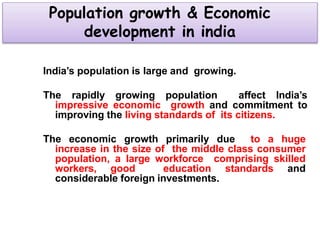 Population growth & Economic
development in india
India’s population is large and growing.
The rapidly growing population affect India’s
impressive economic growth and commitment to
improving the living standards of its citizens.
The economic growth primarily due to a huge
increase in the size of the middle class consumer
population, a large workforce comprising skilled
workers, good education standards and
considerable foreign investments.
 