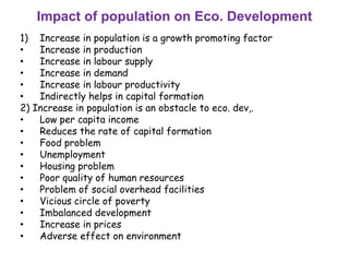 Impact of population on Eco. Development
1) Increase in population is a growth promoting factor
• Increase in production
• Increase in labour supply
• Increase in demand
• Increase in labour productivity
• Indirectly helps in capital formation
2) Increase in population is an obstacle to eco. dev,.
• Low per capita income
• Reduces the rate of capital formation
• Food problem
• Unemployment
• Housing problem
• Poor quality of human resources
• Problem of social overhead facilities
• Vicious circle of poverty
• Imbalanced development
• Increase in prices
• Adverse effect on environment
 