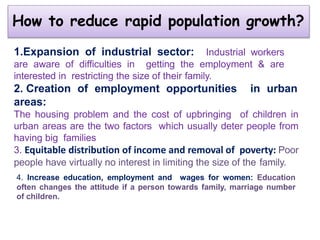How to reduce rapid population growth?
1.Expansion of industrial sector: Industrial workers
are aware of difficulties in getting the employment & are
interested in restricting the size of their family.
2. Creation of employment opportunities in urban
areas:
The housing problem and the cost of upbringing of children in
urban areas are the two factors which usually deter people from
having big families
3. Equitable distribution of income and removal of poverty: Poor
people have virtually no interest in limiting the size of the family.
4. Increase education, employment and wages for women: Education
often changes the attitude if a person towards family, marriage number
of children.
 
