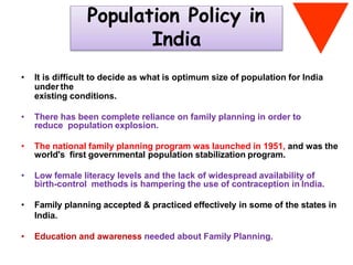 Population Policy in
India
• It is difficult to decide as what is optimum size of population for India
under the
existing conditions.
• There has been complete reliance on family planning in order to
reduce population explosion.
• The national family planning program was launched in 1951, and was the
world's first governmental population stabilization program.
• Low female literacy levels and the lack of widespread availability of
birth-control methods is hampering the use of contraception in India.
• Family planning accepted & practiced effectively in some of the states in
India.
• Education and awareness needed about Family Planning.
 