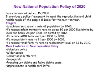 New National Population Policy of 2020
Policy announced on Feb. 15, 2000.
It provides a policy framework to meet the reproductive and child
health needs of the people al India for the next ten year.
Target:
•to achieve zero growth rate of population by 2045.
•To reduce infant mortality rate to below 30 per 1000 live births by
2010 and below 28 per 1000 live births by 2012.
•To reduce MMR to below 1 per 1000 by 2010.
•To reduce birth rate to 21 per 1000 by 2010.
•To reduce total fertility rate to replacement level at 2.1 by 2010.
Main Features of New Population Policy
•Voluntary policy
•Wider scope
•Reduction in birth rate
•Propaganda
•Freezing Lok Sabha and Rajya Sabha seats
•Improvement in health care infra.
 