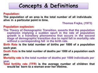 Concepts & Definitions
Population:
The population of an area is the total number of all individuals
alive in a particular point in time.
Thomas Frejka, (1973)
Population explosion:
The Theory of Demographic Transition, asserts that the population
explosion implying a sudden spurt in the rate of population
growth is a transitory phenomena that occurs in the second
stage of demographic transition due to rapid fall in mortality rate
without a corresponding fall in the birth rate.
Birth Rate is the total number of births per 1000 of a population
each year.
Death Rate is the total number of deaths per 1000 of a population each
year.
Mortality rate is the total number of deaths per 1000 individuals per
year.
Total fertility rate (TFR) is the average number of children that
would be born to a woman over her lifetime.
 