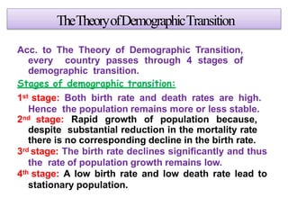 TheTheoryofDemographicTransition
Acc. to The Theory of Demographic Transition,
every country passes through 4 stages of
demographic transition.
Stages of demographic transition:
1st stage: Both birth rate and death rates are high.
Hence the population remains more or less stable.
2nd stage: Rapid growth of population because,
despite substantial reduction in the mortality rate
there is no corresponding decline in the birth rate.
3rd stage: The birth rate declines significantly and thus
the rate of population growth remains low.
4th stage: A low birth rate and low death rate lead to
stationary population.
 