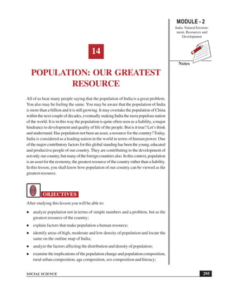 MODULE - 2
India: Natural Environ-
ment, Resources and
Development
295
Population: Our Greatest Resource
SOCIAL SCIENCE
Notes
14
POPULATION: OUR GREATEST
RESOURCE
All of us hear many people saying that the population of India is a great problem.
You also may be feeling the same. You may be aware that the population of India
is more than a billion and it is still growing. It may overtake the population of China
withinthenextcoupleofdecades,eventuallymakingIndiathemostpopulousnation
of the world. It is in this way the population is quite often seen as a liability, a major
hindrance to development and quality of life of the people. But is it true? Let’s think
and understand. Has population not been an asset, a resource for the country?Today,
India is considered as a leading nation in the world in terms of human power. One
ofthemajorcontributoryfactorsforthisglobalstandinghasbeentheyoung,educated
and productive people of our country.They are contributing to the development of
notonlyourcountry,butmanyoftheforeigncountriesalso.Inthiscontext,population
isanassetfortheeconomy,thegreatestresourceofthecountryratherthanaliability.
In this lesson, you shall know how population of our country can be viewed as the
greatest resource.
OBJECTIVES
After studying this lesson you will be able to:
analyze population not in terms of simple numbers and a problem, but as the
greatest resource of the country;
explain factors that make population a human resource;
identify areas of high, moderate and low density of population and locate the
same on the outline map of India;
analyze the factors affecting the distribution and density of population;
examine the implications of the population change and population composition,
rural-urban composition, age composition, sex composition and literacy;
 