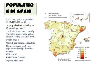 Populatio
n in Spain
Spain has got a population
of 47.210 .000 in 2011.
Its population density is
92 people per km 2.
  In Spain there are densely
populated areas, with values
superior to the national areas
Which ones ?
Madrid, Guipuzcoa, Barcelona
There are areas with less
population density than the
average
Which one?
Soria,Teruel,Zamora...
Explain this map
 