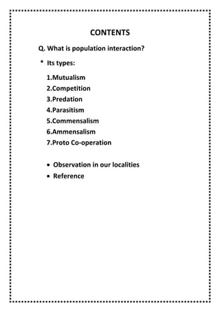 CONTENTS
Q. What is population interaction?
* Its types:
1.Mutualism
2.Competition
3.Predation
4.Parasitism
5.Commensalism
6.Ammensalism
7.Proto Co-operation
 Observation in our localities
 Reference
 