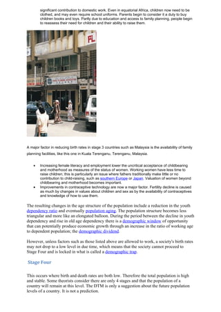 significant contribution to domestic work. Even in equatorial Africa, children now need to be
        clothed, and may even require school uniforms. Parents begin to consider it a duty to buy
        children books and toys. Partly due to education and access to family planning, people begin
        to reassess their need for children and their ability to raise them.




A major factor in reducing birth rates in stage 3 countries such as Malaysia is the availability of family
planning facilities, like this one in Kuala Terenganu, Terenganu, Malaysia.


    •   Increasing female literacy and employment lower the uncritical acceptance of childbearing
        and motherhood as measures of the status of women. Working women have less time to
        raise children; this is particularly an issue where fathers traditionally make little or no
        contribution to child-raising, such as southern Europe or Japan. Valuation of women beyond
        childbearing and motherhood becomes important.
    •   Improvements in contraceptive technology are now a major factor. Fertility decline is caused
        as much by changes in values about children and sex as by the availability of contraceptives
        and knowledge of how to use them.

The resulting changes in the age structure of the population include a reduction in the youth
dependency ratio and eventually population aging. The population structure becomes less
triangular and more like an elongated balloon. During the period between the decline in youth
dependency and rise in old age dependency there is a demographic window of opportunity
that can potentially produce economic growth through an increase in the ratio of working age
to dependent population; the demographic dividend.

However, unless factors such as those listed above are allowed to work, a society's birth rates
may not drop to a low level in due time, which means that the society cannot proceed to
Stage Four and is locked in what is called a demographic trap.

Stage Four

This occurs where birth and death rates are both low. Therefore the total population is high
and stable. Some theorists consider there are only 4 stages and that the population of a
country will remain at this level. The DTM is only a suggestion about the future population
levels of a country. It is not a prediction.
 