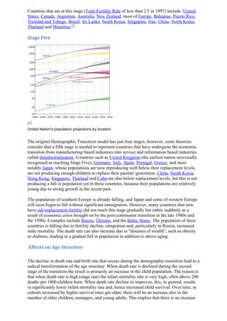 Countries that are at this stage (Total Fertility Rate of less than 2.5 in 1997) include: United
States, Canada, Argentina, Australia, New Zealand, most of Europe, Bahamas, Puerto Rico,
Trinidad and Tobago, Brazil, Sri Lanka, South Korea, Singapore, Iran, China, North Korea,
Thailand and Mauritius.[7]

Stage Five




United Nation's population projections by location.


The original Demographic Transition model has just four stages, however, some theorists
consider that a fifth stage is needed to represent countries that have undergone the economic
transition from manufacturing based industries into service and information based industries
called deindustrialization. Countries such as United Kingdom (the earliest nation universally
recognised as reaching Stage Five), Germany, Italy, Spain, Portugal, Greece, and most
notably Japan, whose populations are now reproducing well below their replacement levels,
are not producing enough children to replace their parents' generation. China, South Korea,
Hong Kong, Singapore, Thailand and Cuba are also below replacement levels, but this is not
producing a fall in population yet in these countries, because their populations are relatively
young due to strong growth in the recent past.

The population of southern Europe is already falling, and Japan and some of western Europe
will soon begin to fall without significant immigration. However, many countries that now
have sub-replacement fertility did not reach this stage gradually but rather suddenly as a
result of economic crisis brought on by the post-communist transition in the late 1980s and
the 1990s. Examples include Russia, Ukraine, and the Baltic States. The population of these
countries is falling due to fertility decline, emigration and, particularly in Russia, increased
male mortality. The death rate can also increase due to "diseases of wealth", such as obesity
or diabetes, leading to a gradual fall in population in addition to above aging.

Effects on Age Structure

The decline in death rate and birth rate that occurs during the demographic transition lead to a
radical transformation of the age structure. When death rate is declined during the second
stage of the transition the result is primarily an increase in the child population. The reason is
that when death rate is high (stage one) the infant mortality rate is very high, often above 200
deaths per 1000 children born. When death rate decline or improves, this, in general, results
in significantly lower infant mortality rate and, hence increased child survival. Over time, as
cohorts increased by higher survival rates get older, there will be an increase also in the
number of older children, teenagers, and young adults. This implies that there is an increase
 