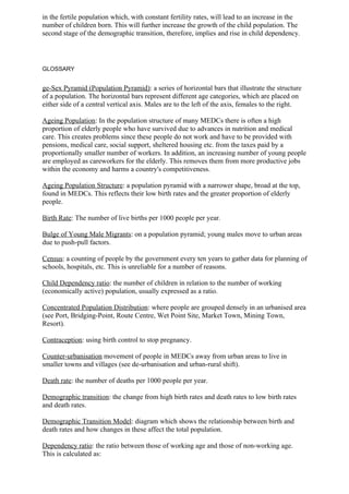 in the fertile population which, with constant fertility rates, will lead to an increase in the
number of children born. This will further increase the growth of the child population. The
second stage of the demographic transition, therefore, implies and rise in child dependency.




GLOSSARY


ge-Sex Pyramid (Population Pyramid): a series of horizontal bars that illustrate the structure
of a population. The horizontal bars represent different age categories, which are placed on
either side of a central vertical axis. Males are to the left of the axis, females to the right.

Ageing Population: In the population structure of many MEDCs there is often a high
proportion of elderly people who have survived due to advances in nutrition and medical
care. This creates problems since these people do not work and have to be provided with
pensions, medical care, social support, sheltered housing etc. from the taxes paid by a
proportionally smaller number of workers. In addition, an increasing number of young people
are employed as careworkers for the elderly. This removes them from more productive jobs
within the economy and harms a country's competitiveness.

Ageing Population Structure: a population pyramid with a narrower shape, broad at the top,
found in MEDCs. This reflects their low birth rates and the greater proportion of elderly
people.

Birth Rate: The number of live births per 1000 people per year.

Bulge of Young Male Migrants: on a population pyramid; young males move to urban areas
due to push-pull factors.

Census: a counting of people by the government every ten years to gather data for planning of
schools, hospitals, etc. This is unreliable for a number of reasons.

Child Dependency ratio: the number of children in relation to the number of working
(economically active) population, usually expressed as a ratio.

Concentrated Population Distribution: where people are grouped densely in an urbanised area
(see Port, Bridging-Point, Route Centre, Wet Point Site, Market Town, Mining Town,
Resort).

Contraception: using birth control to stop pregnancy.

Counter-urbanisation movement of people in MEDCs away from urban areas to live in
smaller towns and villages (see de-urbanisation and urban-rural shift).

Death rate: the number of deaths per 1000 people per year.

Demographic transition: the change from high birth rates and death rates to low birth rates
and death rates.

Demographic Transition Model: diagram which shows the relationship between birth and
death rates and how changes in these affect the total population.

Dependency ratio: the ratio between those of working age and those of non-working age.
This is calculated as:
 