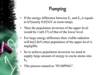 Pumping
• If the energy difference between E1 and E2 is equals
to kT(nearly 0.025eV at room temp).
• Then the population inversion of the upper level
would be 1/e(0.37) of that of the lower level.
• For large energy difference then visible radiation
will be(2.0eV).then population of the upper level is
negligible.
• So to achieve population inversion we need to
supply large amount of energy to excite atoms into
E2.
• This process named as “PUMPING”.
 