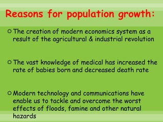 Reasons for population growth:
The creation of modern economics system as a
 result of the agricultural & industrial revolution


The vast knowledge of medical has increased the
 rate of babies born and decreased death rate


Modern technology and communications have
 enable us to tackle and overcome the worst
 effects of floods, famine and other natural
 hazards
 